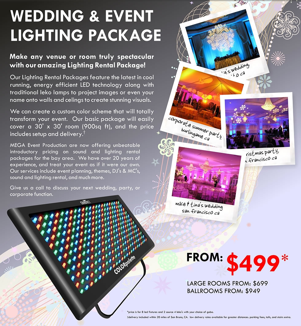 WEDDING & EVENT LIGHTING PACKAGE  Make any venue or room truly spectacular with our amazing Lighting Rental Package!  Our Lighting Rental Packages feature the latest in cool running, energy efficient LED technology along with traditional leko lamps to project images or even your name onto walls and celings to create stunning visuals.  We can create a custom color scheme that will totally transform your event.  Our basic package will easily cover a 30' x 30' room (900sq ft), and the price includes setup and delivery.
 FROM: $499
 LARGE ROOMS FROM: $699
 BALLROOMS FROM: $949 